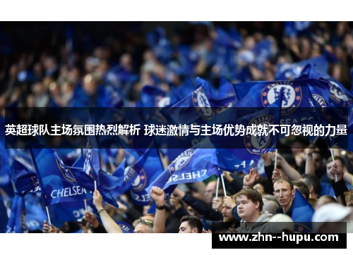 英超球队主场氛围热烈解析 球迷激情与主场优势成就不可忽视的力量 英超球队主场氛围热烈解析 球迷激情与主场优势成就不可忽视的力量