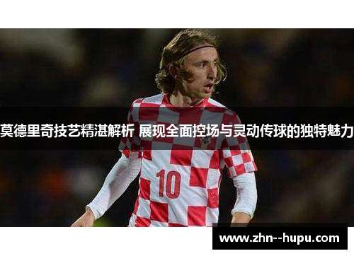 莫德里奇技艺精湛解析 展现全面控场与灵动传球的独特魅力 莫德里奇技艺精湛解析 展现全面控场与灵动传球的独特魅力