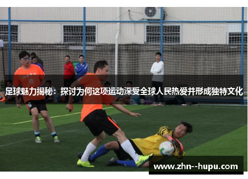 足球魅力揭秘：探讨为何这项运动深受全球人民热爱并形成独特文化