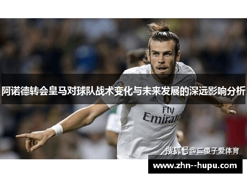 阿诺德转会皇马对球队战术变化与未来发展的深远影响分析 阿诺德转会皇马对球队战术变化与未来发展的深远影响分析
