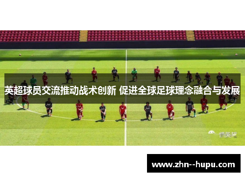 英超球员交流推动战术创新 促进全球足球理念融合与发展 英超球员交流推动战术创新 促进全球足球理念融合与发展