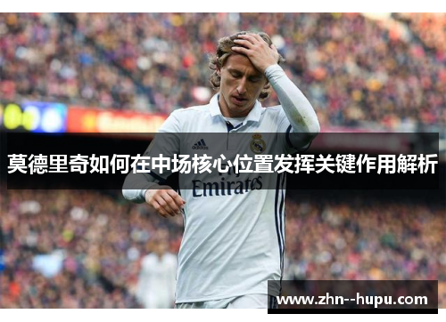 莫德里奇如何在中场核心位置发挥关键作用解析