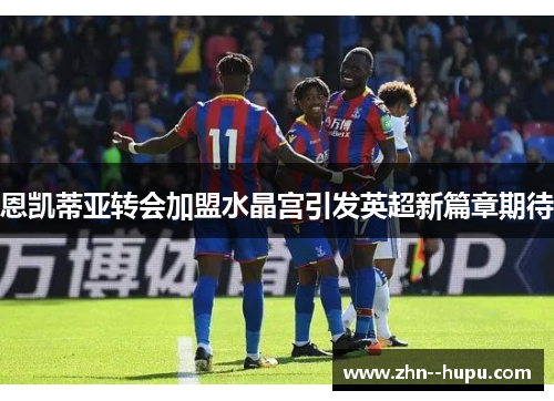恩凯蒂亚转会加盟水晶宫引发英超新篇章期待