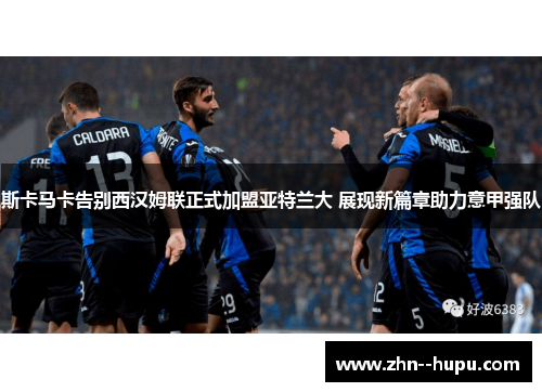 斯卡马卡告别西汉姆联正式加盟亚特兰大 展现新篇章助力意甲强队