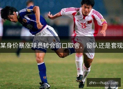 某身价暴涨球员转会窗口取舍,留队还是套现 某身价暴涨球员转会窗口取舍,留队还是套现