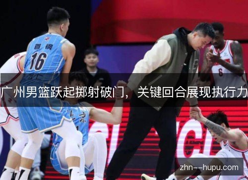 广州男篮跃起掷射破门,关键回合展现执行力 广州男篮跃起掷射破门,关键回合展现执行力