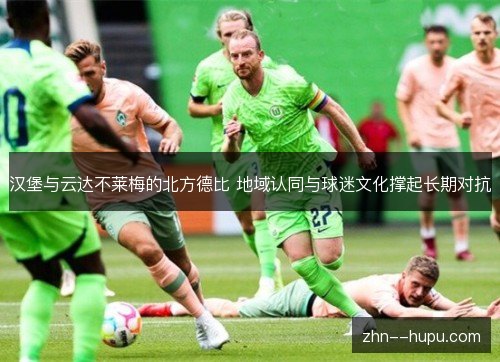 汉堡与云达不莱梅的北方德比 地域认同与球迷文化撑起长期对抗 汉堡与云达不莱梅的北方德比 地域认同与球迷文化撑起长期对抗